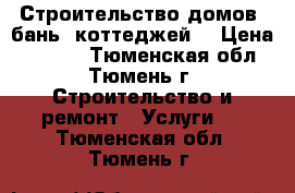 Строительство домов, бань, коттеджей. › Цена ­ 2 000 - Тюменская обл., Тюмень г. Строительство и ремонт » Услуги   . Тюменская обл.,Тюмень г.